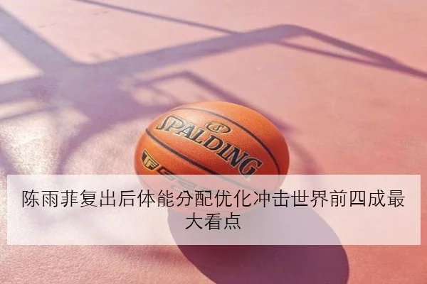 陈雨菲复出后体能分配优化冲击世界前四成最大看点